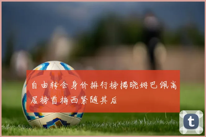 自由转会身价排行榜揭晓姆巴佩高居榜首梅西紧随其后