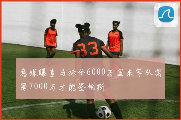 意媒曝皇马标价6000万国米等队需筹7000万才能签帕斯