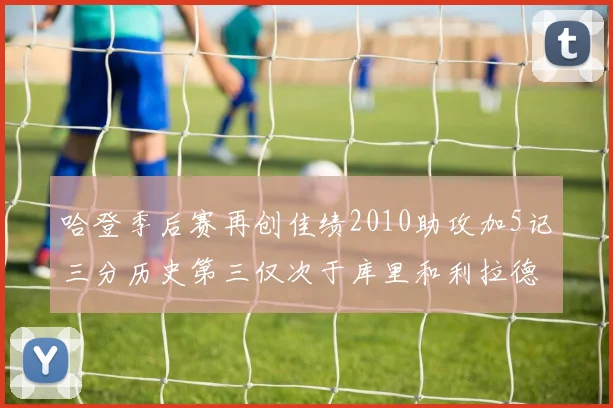哈登季后赛再创佳绩2010助攻加5记三分历史第三仅次于库里和利拉德