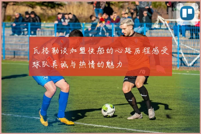瓦格勒谈加盟快船的心路历程感受球队真诚与热情的魅力