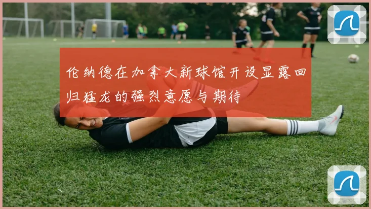 伦纳德在加拿大新球馆开设显露回归猛龙的强烈意愿与期待