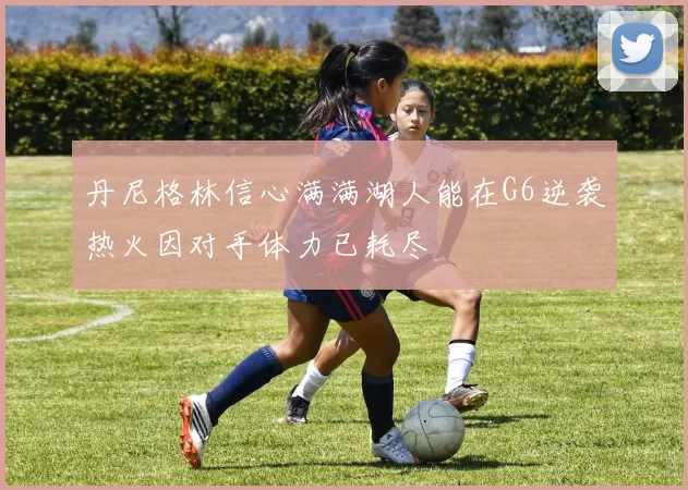 丹尼格林信心满满湖人能在G6逆袭热火因对手体力已耗尽