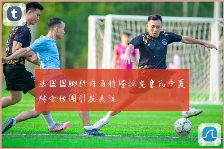 法国国脚科内马特塔拉克鲁瓦今夏转会传闻引发关注