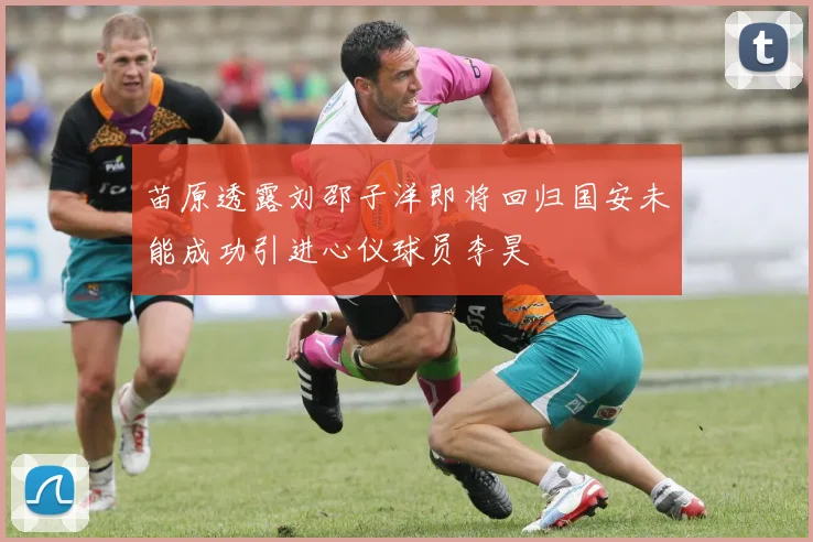 苗原透露刘邵子洋即将回归国安未能成功引进心仪球员李昊