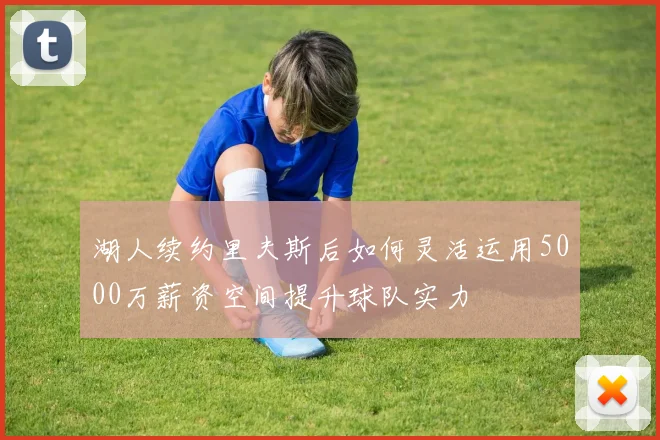 湖人续约里夫斯后如何灵活运用5000万薪资空间提升球队实力