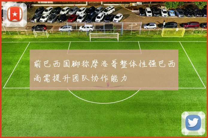 前巴西国脚称摩洛哥整体性强巴西尚需提升团队协作能力