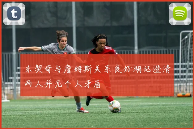 东契奇与詹姆斯关系良好湖记澄清两人并无个人矛盾